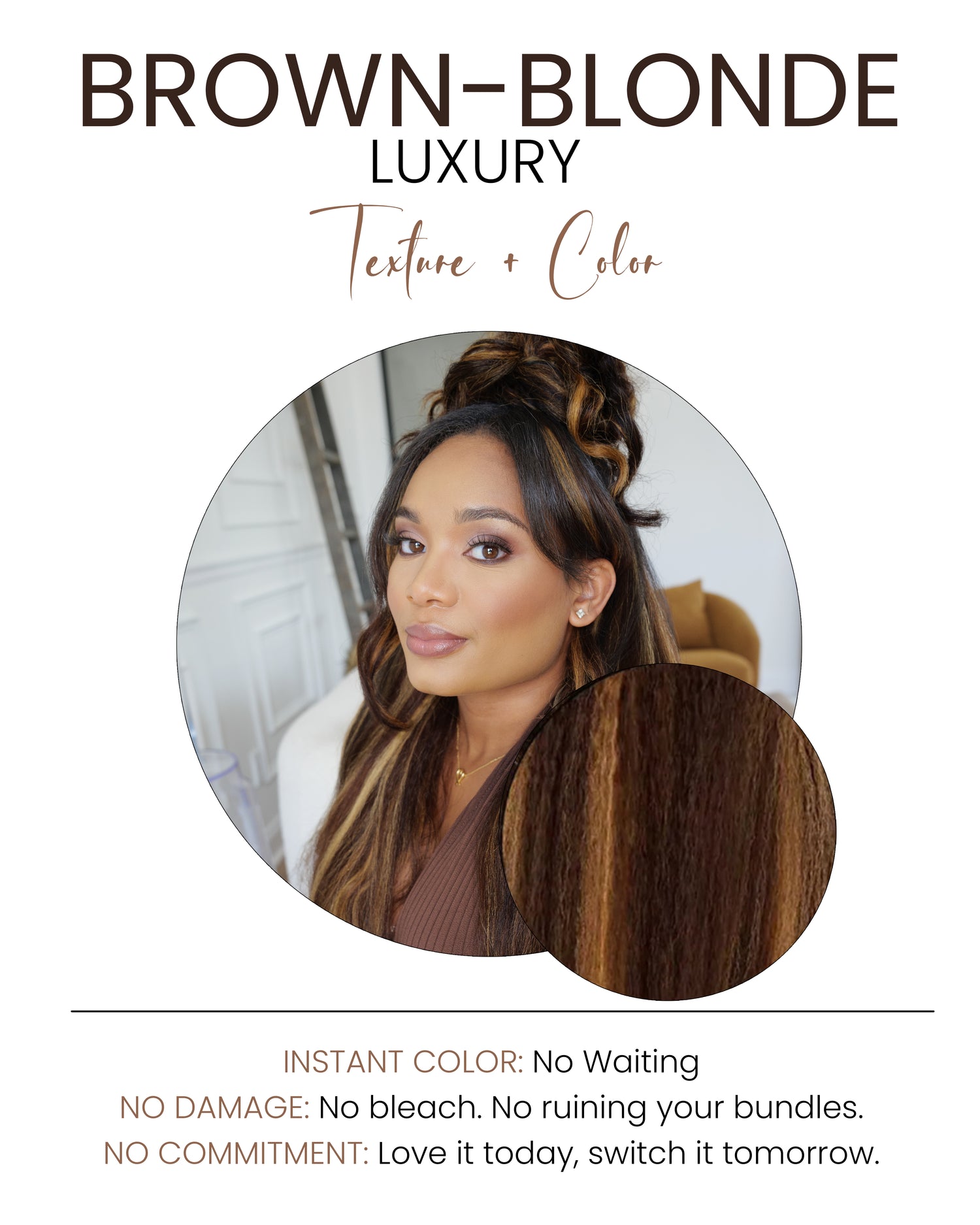 Beautiful, warm-toned blend of brown shades and honey blonde highlights. Perfect for full color, ombré, highlights, and easy toning.

INSTANT COLOR: No Waiting
NO DAMAGE: No bleach. No ruining your bundles.
NO COMMITMENT: Love it today, switch it tomorrow.